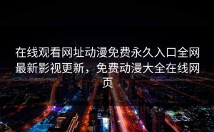 在线观看网址动漫免费永久入口全网最新影视更新，免费动漫大全在线网页