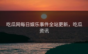 吃瓜网每日娱乐事件全站更新，吃瓜资讯