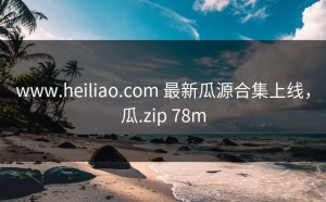 www.heiliao.com 最新瓜源合集上线，瓜.zip 78m