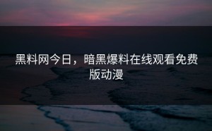 黑料网今日，暗黑爆料在线观看免费版动漫
