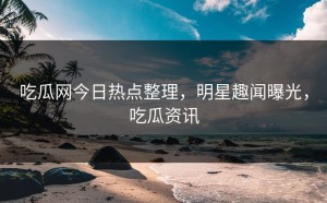 吃瓜网今日热点整理，明星趣闻曝光，吃瓜资讯