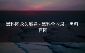 黑料网永久域名 - 黑料全收录，黑料 官网