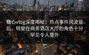 糖心vlog深度揭秘：热点事件风波背后，明星在商务酒店大厅的角色十分罕见令人意外