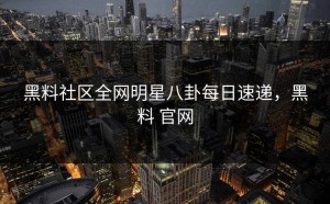 黑料社区全网明星八卦每日速递，黑料 官网