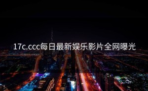 17c.ccc每日最新娱乐影片全网曝光