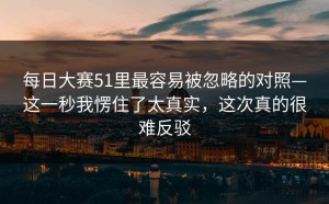 每日大赛51里最容易被忽略的对照—这一秒我愣住了太真实，这次真的很难反驳