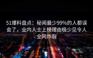 51爆料盘点：秘闻最少99%的人都误会了，业内人士上榜理由极少见令人全网炸裂