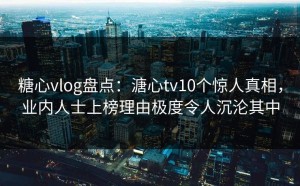 糖心vlog盘点：溏心tv10个惊人真相，业内人士上榜理由极度令人沉沦其中
