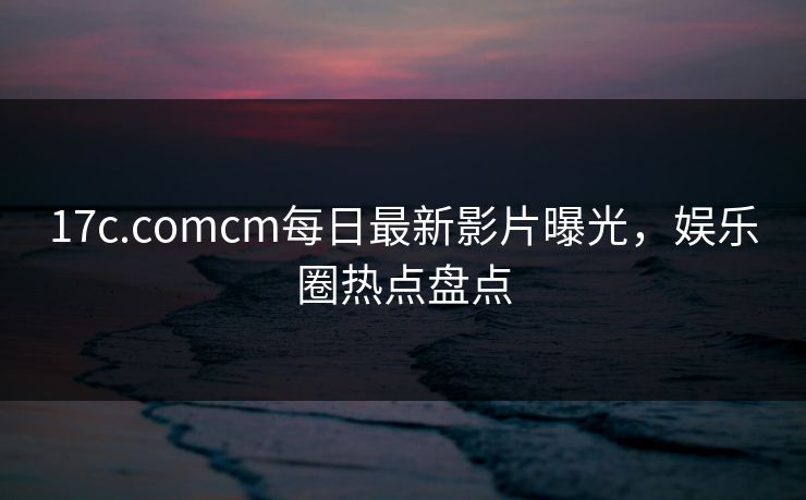 17c.comcm每日最新影片曝光，娱乐圈热点盘点