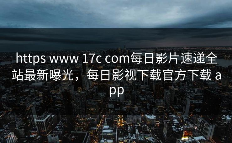 https www 17c com每日影片速递全站最新曝光，每日影视下载官方下载 app