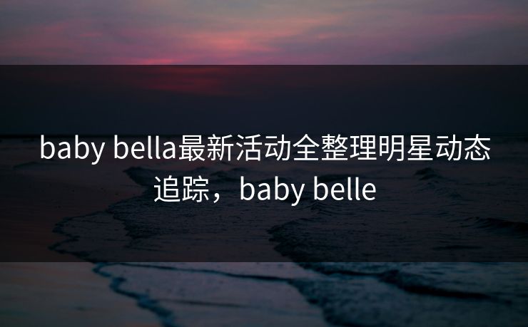 baby bella最新活动全整理明星动态追踪，baby belle