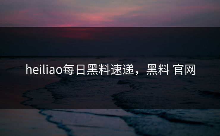 heiliao每日黑料速递，黑料 官网