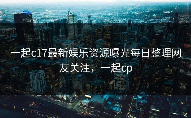 一起c17最新娱乐资源曝光每日整理网友关注,一起cp 一起c17最新娱乐资源曝光每日整理网友关注,一起cp