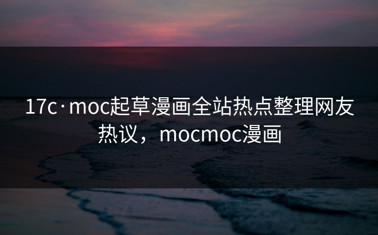 17c·moc起草漫画全站热点整理网友热议，mocmoc漫画