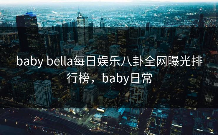 baby bella每日娱乐八卦全网曝光排行榜，baby日常