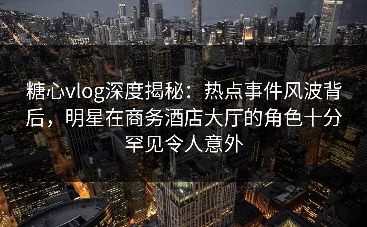 糖心vlog深度揭秘：热点事件风波背后，明星在商务酒店大厅的角色十分罕见令人意外