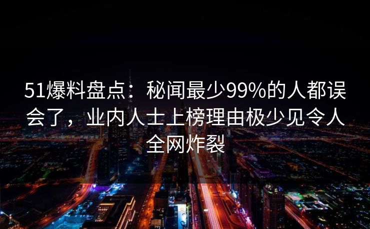 51爆料盘点:秘闻最少99%的人都误会了,业内人士上榜理由极少见令人全网炸裂 51爆料盘点:秘闻最少99%的人都误会了,业内人士上榜理由极少见令人全网炸裂