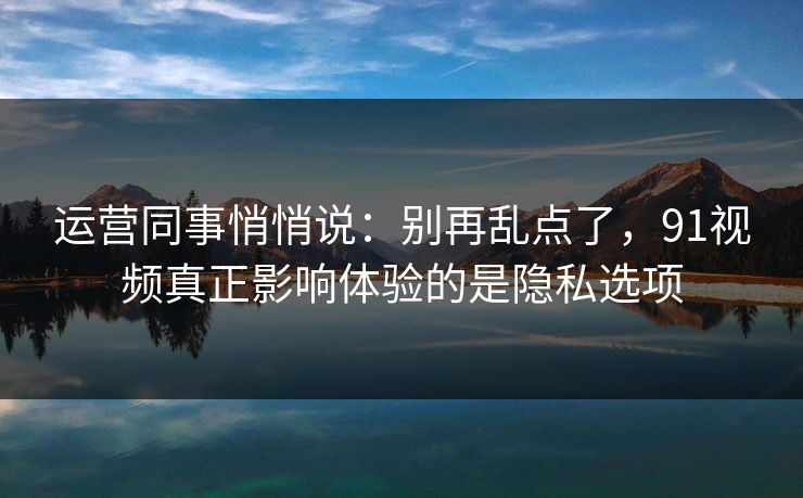 运营同事悄悄说：别再乱点了，91视频真正影响体验的是隐私选项