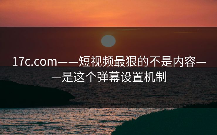 17c.com——短视频最狠的不是内容——是这个弹幕设置机制 17c.com——短视频最狠的不是内容——是这个弹幕设置机制