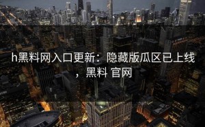 h黑料网入口更新：隐藏版瓜区已上线，黑料 官网