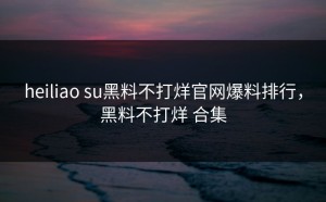heiliao su黑料不打烊官网爆料排行，黑料不打烊 合集