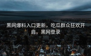 黑网爆料入口更新，吃瓜群众狂欢开启，黑网登录