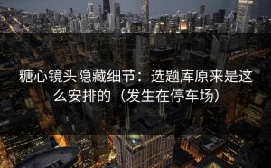 糖心镜头隐藏细节：选题库原来是这么安排的（发生在停车场）