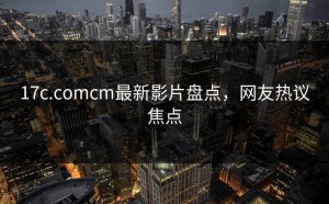17c.comcm最新影片盘点，网友热议焦点