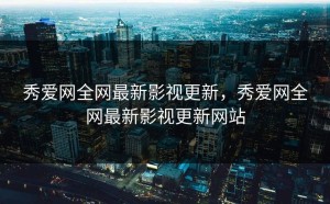 秀爱网全网最新影视更新，秀爱网全网最新影视更新网站