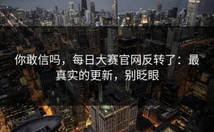 你敢信吗，每日大赛官网反转了：最真实的更新，别眨眼
