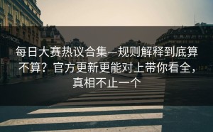 每日大赛热议合集—规则解释到底算不算？官方更新更能对上带你看全，真相不止一个