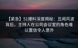 【紧急】51爆料深度揭秘：丑闻风波背后，主持人在公司会议室的角色难以置信令人意外