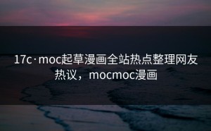 17c·moc起草漫画全站热点整理网友热议，mocmoc漫画