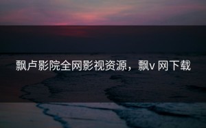 飘卢影院全网影视资源，飘v 网下载