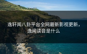 逸轩闻八卦平台全网最新影视更新，逸闻读音是什么