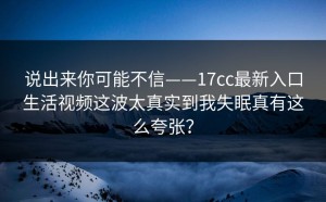 说出来你可能不信——17cc最新入口生活视频这波太真实到我失眠真有这么夸张？