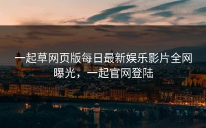 一起草网页版每日最新娱乐影片全网曝光，一起官网登陆