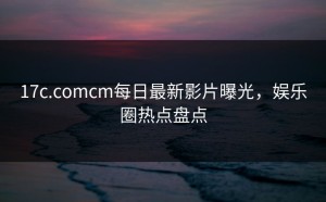 17c.comcm每日最新影片曝光，娱乐圈热点盘点