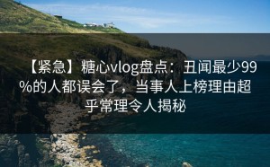 【紧急】糖心vlog盘点：丑闻最少99%的人都误会了，当事人上榜理由超乎常理令人揭秘