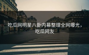 吃瓜网明星八卦内幕整理全网曝光，吃瓜网友