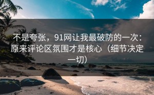 不是夸张，91网让我最破防的一次：原来评论区氛围才是核心（细节决定一切）