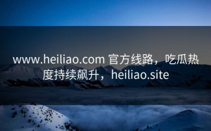 www.heiliao.com 官方线路，吃瓜热度持续飙升，heiliao.site