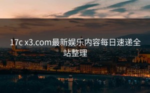 17c x3.com最新娱乐内容每日速递全站整理