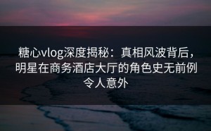 糖心vlog深度揭秘：真相风波背后，明星在商务酒店大厅的角色史无前例令人意外