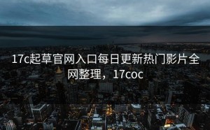 17c起草官网入口每日更新热门影片全网整理，17coc