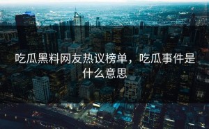 吃瓜黑料网友热议榜单，吃瓜事件是什么意思
