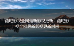 酷吧影视全网最新影视更新，酷吧影视全网最新影视更新时间