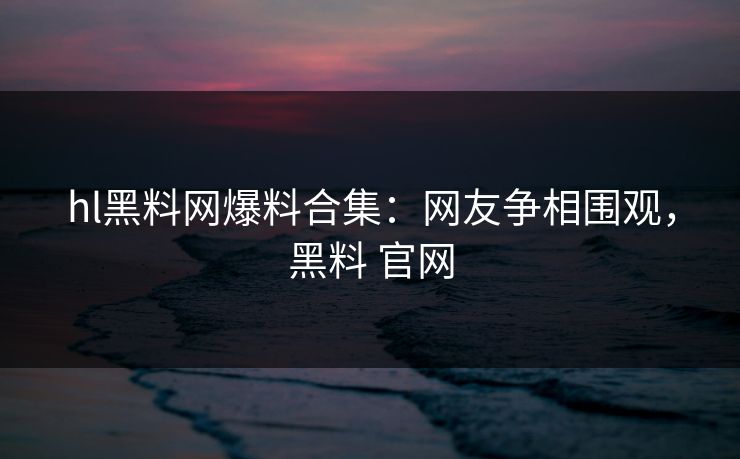 hl黑料网爆料合集:网友争相围观,黑料 官网 hl黑料网爆料合集:网友争相围观,黑料 官网