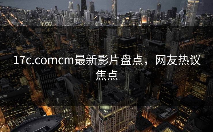 17c.comcm最新影片盘点,网友热议焦点 17c.comcm最新影片盘点,网友热议焦点