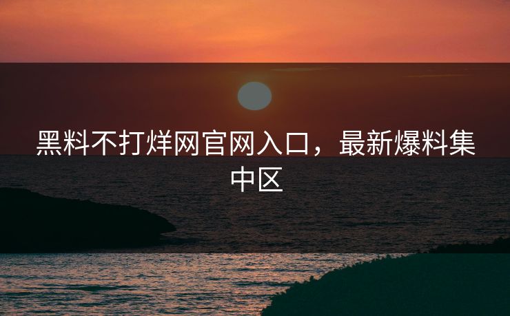 黑料不打烊网官网入口，最新爆料集中区
